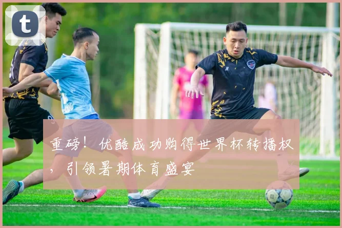 重磅！优酷成功购得世界杯转播权，引领暑期体育盛宴