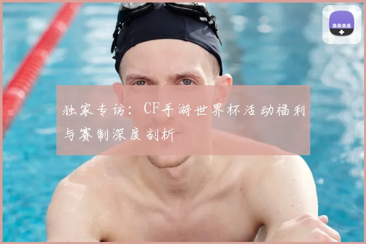 独家专访：CF手游世界杯活动福利与赛制深度剖析