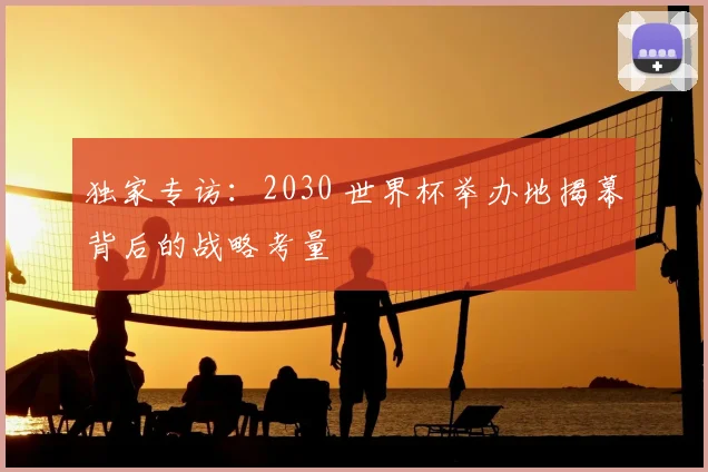 独家专访：2030 世界杯举办地揭幕背后的战略考量