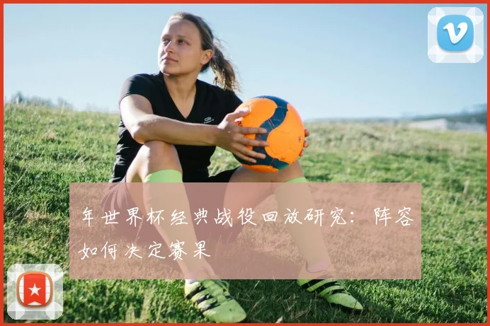 年世界杯经典战役回放研究：阵容如何决定赛果
