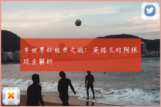 年世界杯经典之战：英格兰对阿根廷全解析