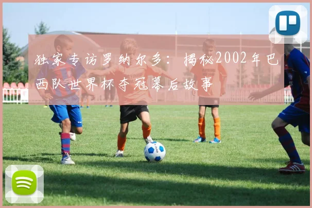 独家专访罗纳尔多：揭秘2002年巴西队世界杯夺冠幕后故事