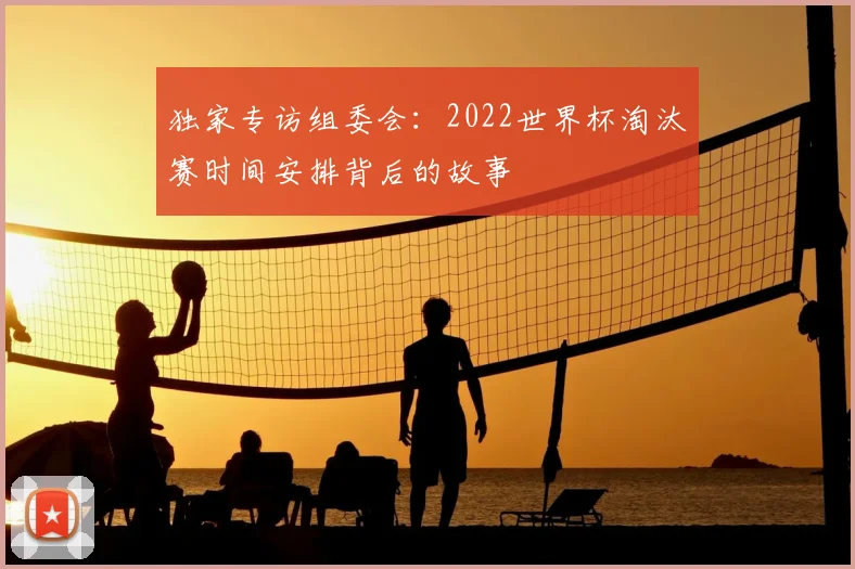 独家专访组委会：2022世界杯淘汰赛时间安排背后的故事