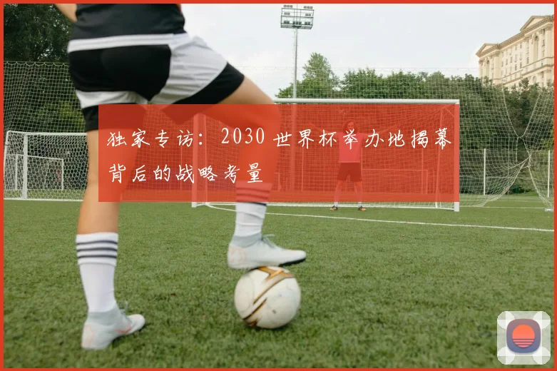 独家专访：2030 世界杯举办地揭幕背后的战略考量
