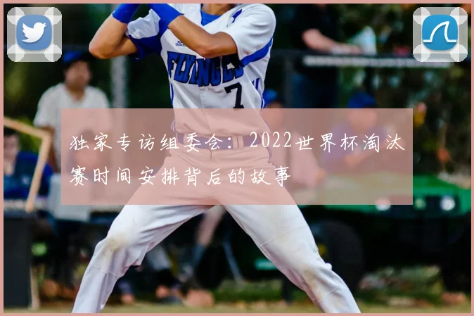 独家专访组委会:2022世界杯淘汰赛时间安排背后的故事