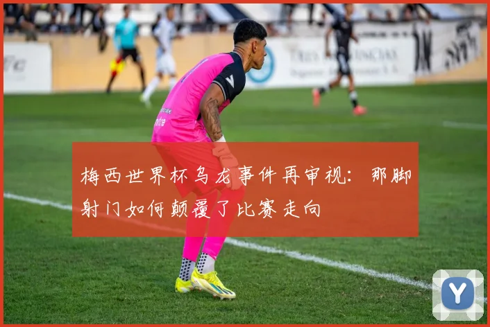 梅西世界杯乌龙事件再审视:那脚射门如何颠覆了比赛走向