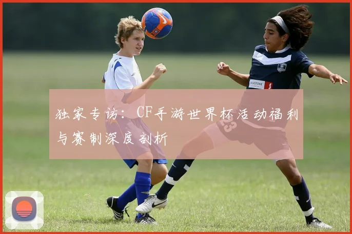 独家专访：CF手游世界杯活动福利与赛制深度剖析